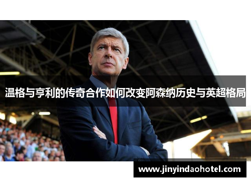 温格与亨利的传奇合作如何改变阿森纳历史与英超格局