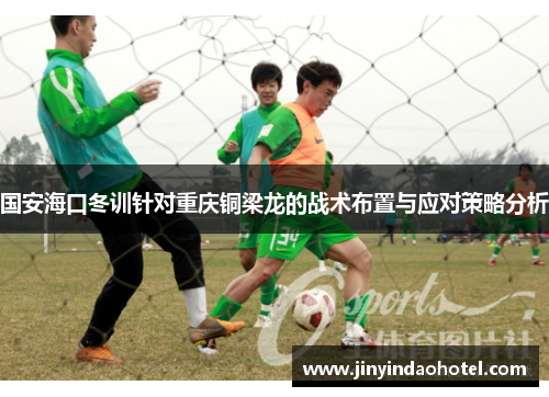 国安海口冬训针对重庆铜梁龙的战术布置与应对策略分析