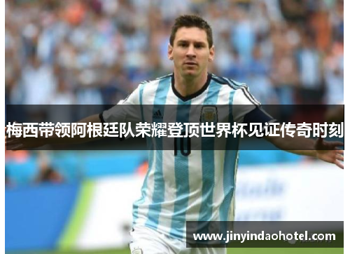 梅西带领阿根廷队荣耀登顶世界杯见证传奇时刻