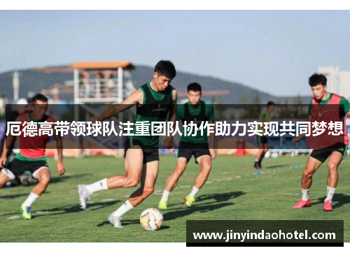 厄德高带领球队注重团队协作助力实现共同梦想