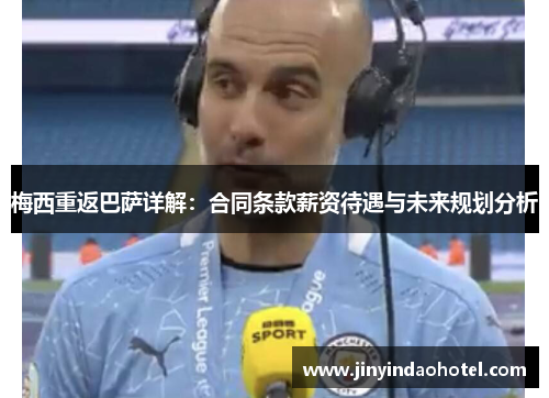 梅西重返巴萨详解：合同条款薪资待遇与未来规划分析