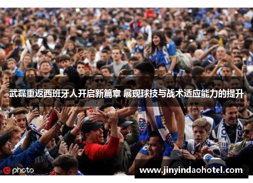 武磊重返西班牙人开启新篇章 展现球技与战术适应能力的提升