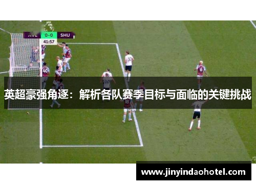 英超豪强角逐：解析各队赛季目标与面临的关键挑战